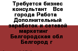 Требуется бизнес-консультант - Все города Работа » Дополнительный заработок и сетевой маркетинг   . Белгородская обл.,Белгород г.